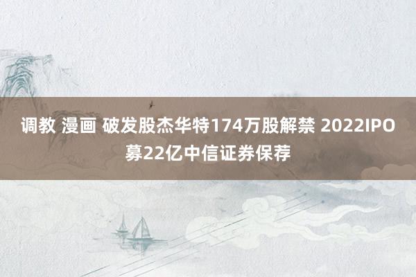 调教 漫画 破发股杰华特174万股解禁 2022IPO募22亿中信证券保荐