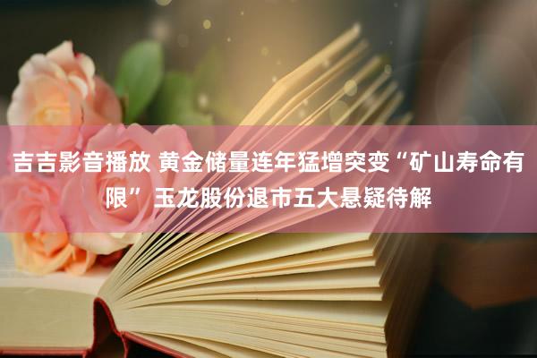 吉吉影音播放 黄金储量连年猛增突变“矿山寿命有限” 玉龙股份退市五大悬疑待解
