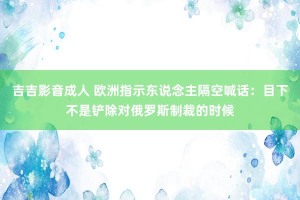 吉吉影音成人 欧洲指示东说念主隔空喊话：目下不是铲除对俄罗斯制裁的时候