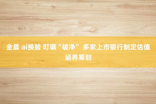 金晨 ai换脸 叮嘱“破净” 多家上市银行制定估值涵养筹划