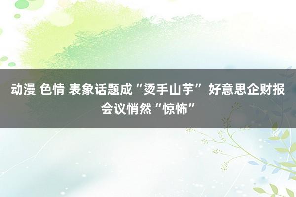 动漫 色情 表象话题成“烫手山芋” 好意思企财报会议悄然“惊怖”