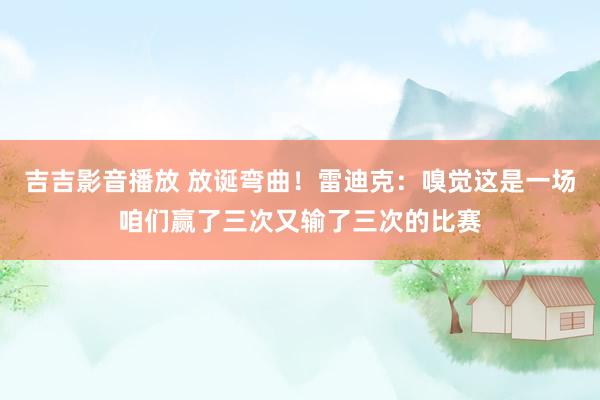 吉吉影音播放 放诞弯曲！雷迪克：嗅觉这是一场咱们赢了三次又输了三次的比赛