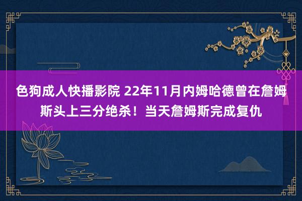 色狗成人快播影院 22年11月内姆哈德曾在詹姆斯头上三分绝杀！当天詹姆斯完成复仇