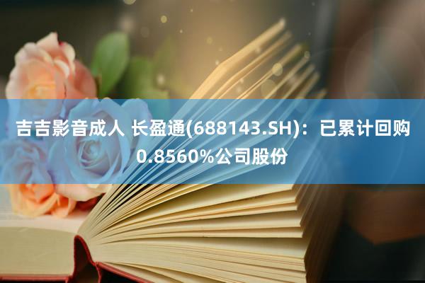 吉吉影音成人 长盈通(688143.SH)：已累计回购0.8560%公司股份