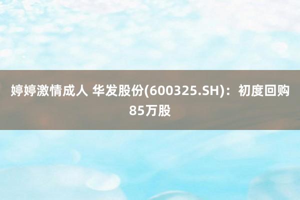 婷婷激情成人 华发股份(600325.SH)：初度回购85万股