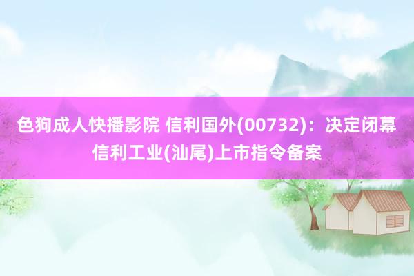 色狗成人快播影院 信利国外(00732)：决定闭幕信利工业(汕尾)上市指令备案
