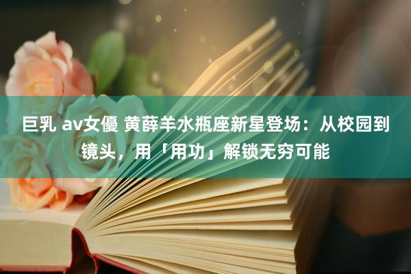 巨乳 av女優 黄薛羊水瓶座新星登场：从校园到镜头，用「用功」解锁无穷可能