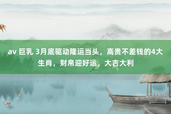 av 巨乳 3月底驱动隆运当头，高贵不差钱的4大生肖，财帛迎好运，大吉大利