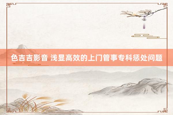 色吉吉影音 浅显高效的上门管事专科惩处问题