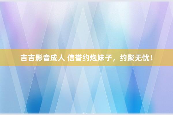 吉吉影音成人 信誉约炮妹子，约聚无忧！