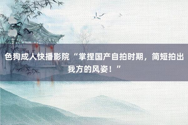 色狗成人快播影院 “掌捏国产自拍时期，简短拍出我方的风姿！”