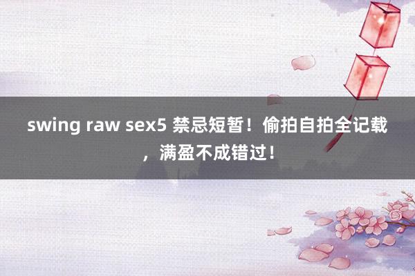 swing raw sex5 禁忌短暂！偷拍自拍全记载，满盈不成错过！