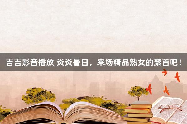 吉吉影音播放 炎炎暑日，来场精品熟女的聚首吧！