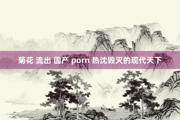 菊花 流出 国产 porn 热沈毁灭的现代天下