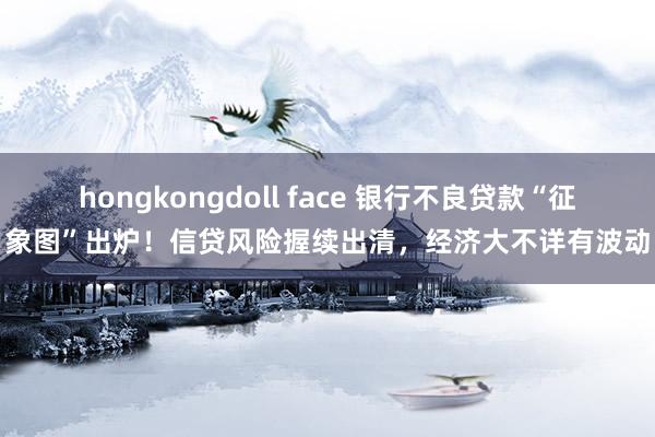 hongkongdoll face 银行不良贷款“征象图”出炉！信贷风险握续出清，经济大不详有波动