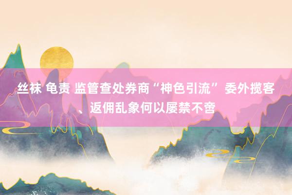 丝袜 龟责 监管查处券商“神色引流” 委外揽客、返佣乱象何以屡禁不啻