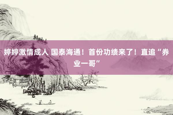 婷婷激情成人 国泰海通！首份功绩来了！直追“券业一哥”