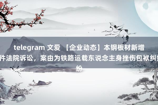 telegram 文爱 【企业动态】本钢板材新增1件法院诉讼，案由为铁路运载东说念主身挫伤包袱纠纷