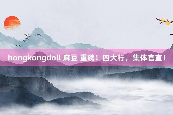 hongkongdoll 麻豆 重磅！四大行，集体官宣！