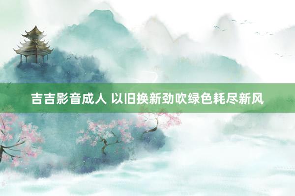 吉吉影音成人 以旧换新劲吹绿色耗尽新风
