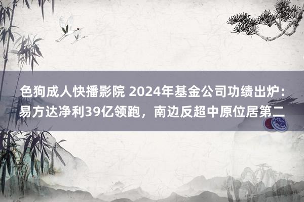 色狗成人快播影院 2024年基金公司功绩出炉：易方达净利39亿领跑，南边反超中原位居第二