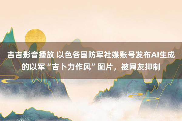 吉吉影音播放 以色各国防军社媒账号发布AI生成的以军“吉卜力作风”图片，被网友抑制