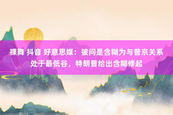 裸舞 抖音 好意思媒：被问是含糊为与普京关系处于最低谷，特朗普给出含糊修起