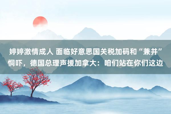 婷婷激情成人 面临好意思国关税加码和“兼并”恫吓，德国总理声援加拿大：咱们站在你们这边
