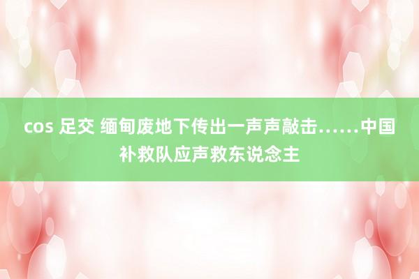 cos 足交 缅甸废地下传出一声声敲击……中国补救队应声救东说念主