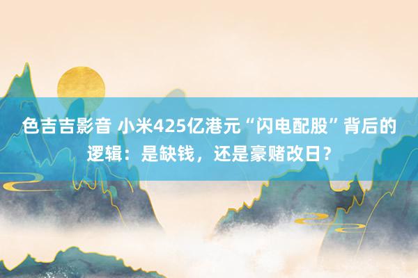 色吉吉影音 小米425亿港元“闪电配股”背后的逻辑：是缺钱，还是豪赌改日？