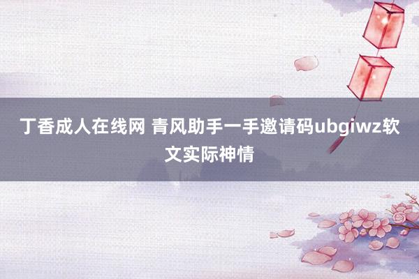 丁香成人在线网 青风助手一手邀请码ubgiwz软文实际神情