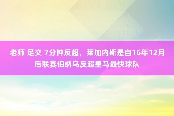 老师 足交 7分钟反超，莱加内斯是自16年12月后联赛伯纳乌反超皇马最快球队