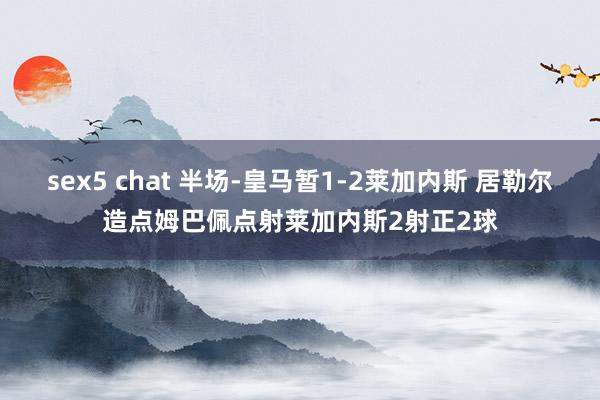 sex5 chat 半场-皇马暂1-2莱加内斯 居勒尔造点姆巴佩点射莱加内斯2射正2球