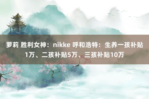 萝莉 胜利女神：nikke 呼和浩特：生养一孩补贴1万、二孩补贴5万、三孩补贴10万