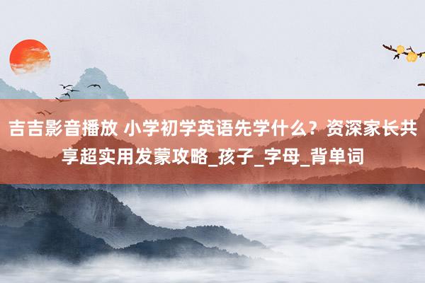 吉吉影音播放 小学初学英语先学什么？资深家长共享超实用发蒙攻略_孩子_字母_背单词
