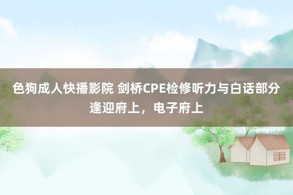 色狗成人快播影院 剑桥CPE检修听力与白话部分逢迎府上，电子府上