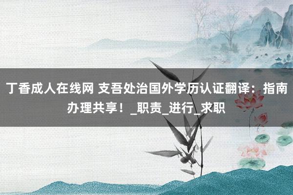 丁香成人在线网 支吾处治国外学历认证翻译：指南办理共享！_职责_进行_求职