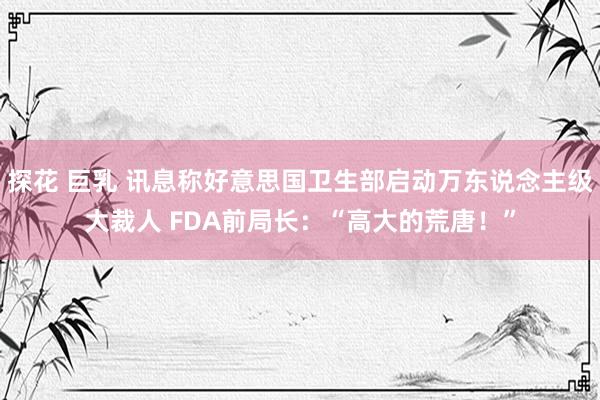 探花 巨乳 讯息称好意思国卫生部启动万东说念主级大裁人 FDA前局长：“高大的荒唐！”