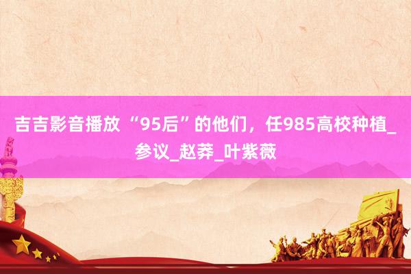 吉吉影音播放 “95后”的他们，任985高校种植_参议_赵莽_叶紫薇