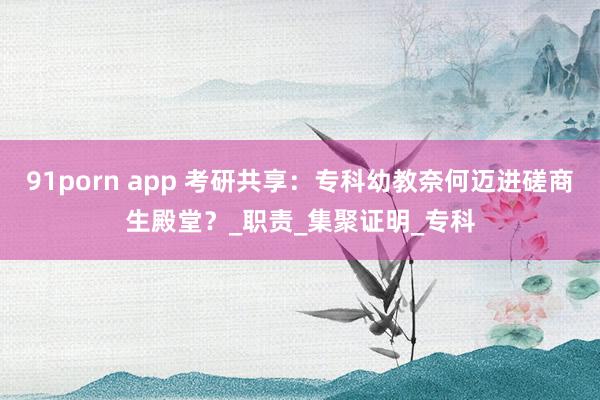91porn app 考研共享：专科幼教奈何迈进磋商生殿堂？_职责_集聚证明_专科