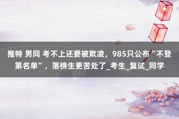 推特 男同 考不上还要被欺凌，985只公布“不登第名单”，落榜生更苦处了_考生_复试_同学