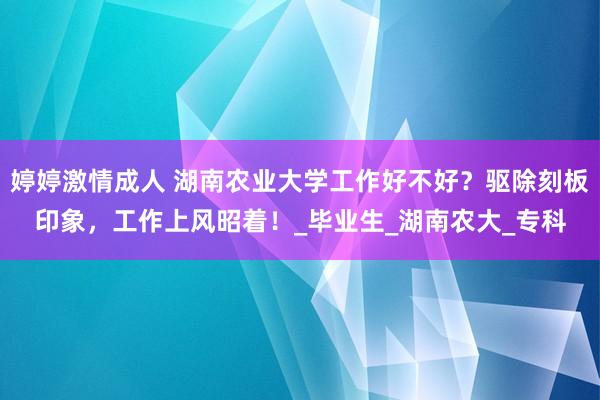 婷婷激情成人 湖南农业大学工作好不好？驱除刻板印象，工作上风昭着！_毕业生_湖南农大_专科