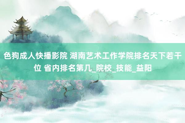 色狗成人快播影院 湖南艺术工作学院排名天下若干位 省内排名第几_院校_技能_益阳