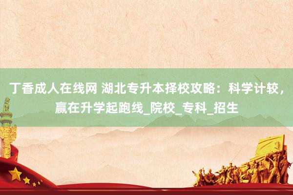 丁香成人在线网 湖北专升本择校攻略：科学计较，赢在升学起跑线_院校_专科_招生