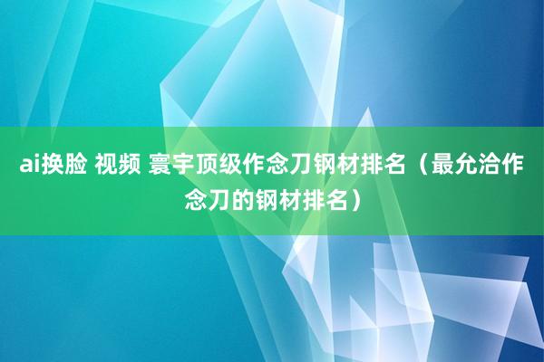 ai换脸 视频 寰宇顶级作念刀钢材排名（最允洽作念刀的钢材排名）