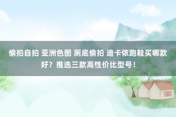 偷拍自拍 亚洲色图 厕底偷拍 迪卡侬跑鞋买哪款好？推选三款高性价比型号！