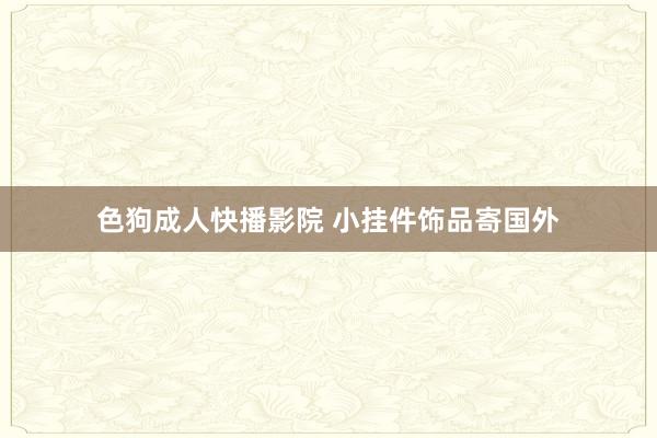 色狗成人快播影院 小挂件饰品寄国外