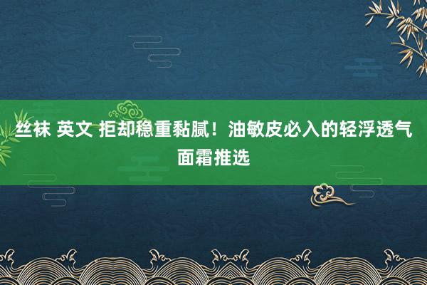 丝袜 英文 拒却稳重黏腻！油敏皮必入的轻浮透气面霜推选