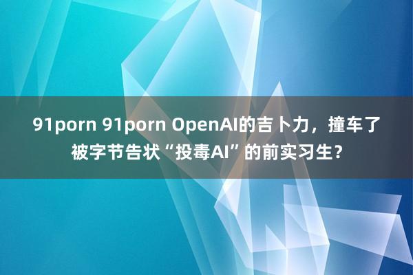 91porn 91porn OpenAI的吉卜力，撞车了被字节告状“投毒AI”的前实习生？