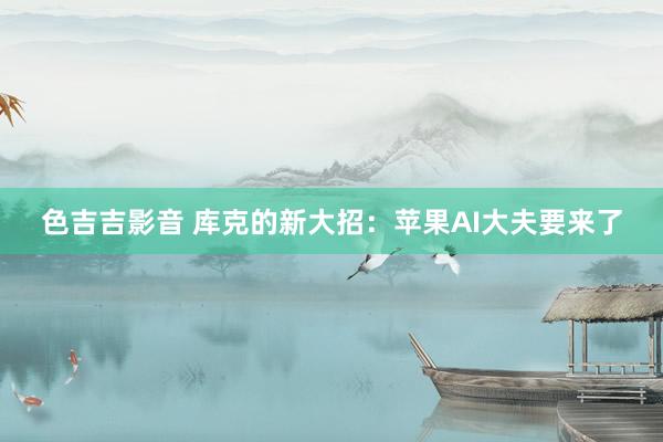 色吉吉影音 库克的新大招：苹果AI大夫要来了